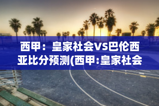 西甲：皇家社会VS巴伦西亚比分预测(西甲:皇家社会vs巴伦西亚比分预测最新)