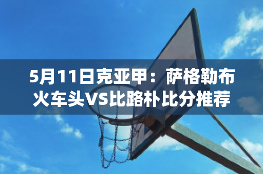 5月11日克亚甲：萨格勒布火车头VS比路朴比分推荐(萨格勒布火车站)