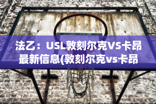 法乙：USL敦刻尔克VS卡昂最新信息(敦刻尔克vs卡昂比分预测)