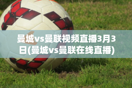 曼城vs曼联视频直播3月3日(曼城vs曼联在线直播)