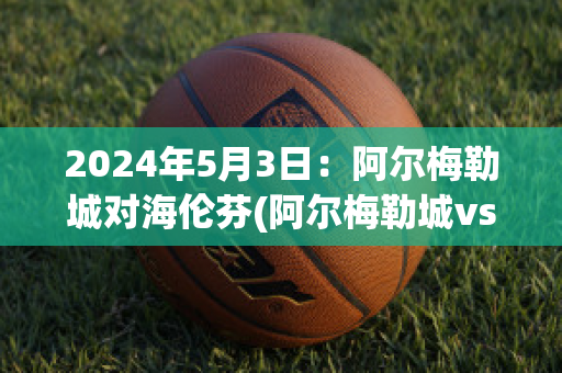 2024年5月3日：阿尔梅勒城对海伦芬(阿尔梅勒城vs阿尔克马尔青年队)