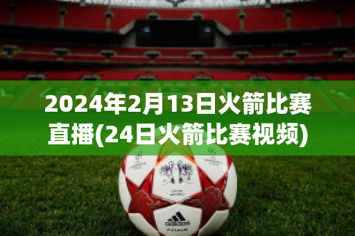 2024年2月13日火箭比赛直播(24日火箭比赛视频)