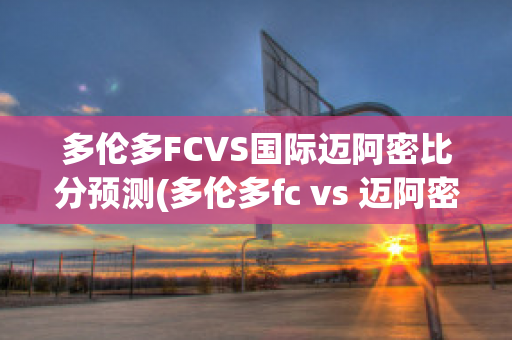 多伦多FCVS国际迈阿密比分预测(多伦多fc vs 迈阿密国际)