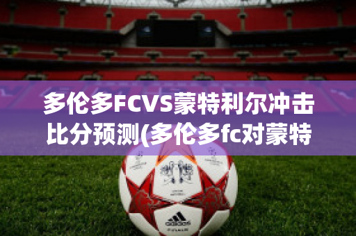 多伦多FCVS蒙特利尔冲击比分预测(多伦多fc对蒙特利尔冲击)