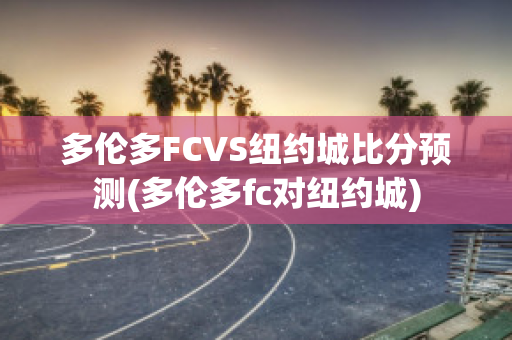 多伦多FCVS纽约城比分预测(多伦多fc对纽约城)