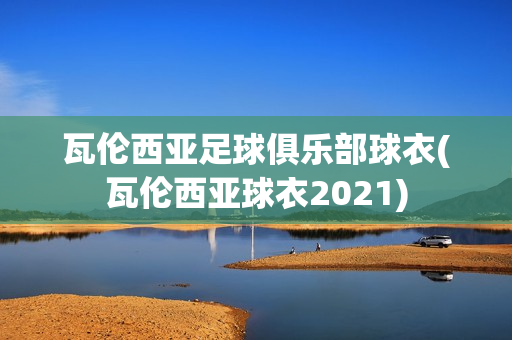 瓦伦西亚足球俱乐部球衣(瓦伦西亚球衣2021)