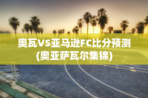 奥瓦VS亚马逊FC比分预测(奥亚萨瓦尔集锦)