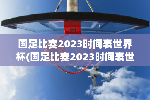 国足比赛2023时间表世界杯(国足比赛2023时间表世界杯)