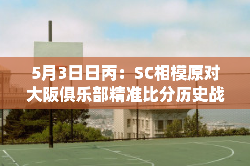 5月3日日丙：SC相模原对大阪俱乐部精准比分历史战绩(相模原sc对爱媛fc比分)