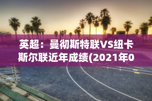 英超：曼彻斯特联VS纽卡斯尔联近年成绩(2021年09月11日 曼彻斯特联 vs 纽卡斯尔联高清直播)