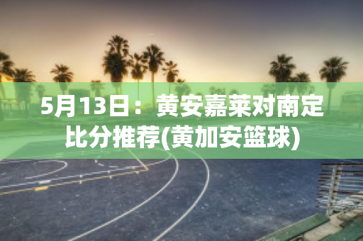 5月13日：黄安嘉莱对南定比分推荐(黄加安篮球)