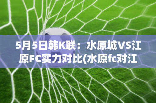 5月5日韩K联：水原城VS江原FC实力对比(水原fc对江原fc历史战绩)