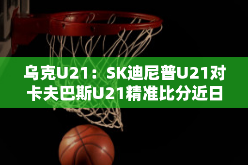 乌克U21：SK迪尼普U21对卡夫巴斯U21精准比分近日赛程