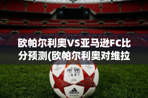 欧帕尔利奥VS亚马逊FC比分预测(欧帕尔利奥对维拉诺瓦)