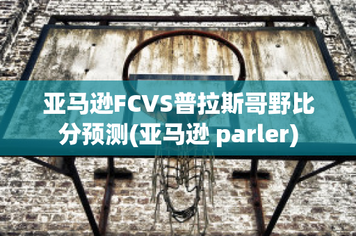 亚马逊FCVS普拉斯哥野比分预测(亚马逊 parler)