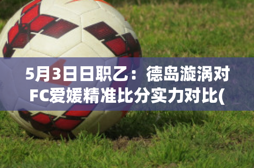 5月3日日职乙：德岛漩涡对FC爱媛精准比分实力对比(德岛漩涡对东京fc结果)