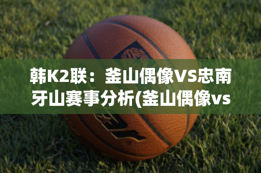 韩K2联：釜山偶像VS忠南牙山赛事分析(釜山偶像vs中南牙山)