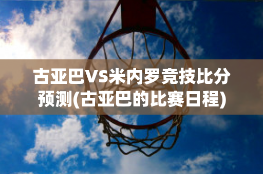 古亚巴VS米内罗竞技比分预测(古亚巴的比赛日程)