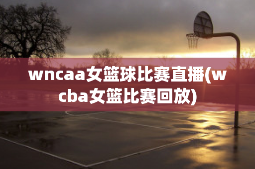 wncaa女篮球比赛直播(wcba女篮比赛回放)