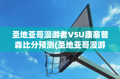 圣地亚哥漫游者VSU康塞普森比分预测(圣地亚哥漫游者vs西班牙联合)