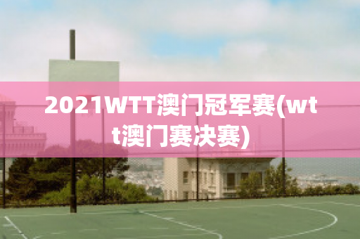 2021WTT澳门冠军赛(wtt澳门赛决赛)