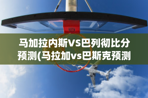 马加拉内斯VS巴列彻比分预测(马拉加vs巴斯克预测)