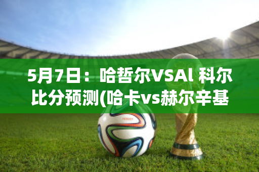 5月7日：哈哲尔VSAl 科尔比分预测(哈卡vs赫尔辛基比分)