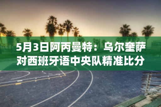 5月3日阿丙曼特：乌尔奎萨对西班牙语中央队精准比分预测推荐(萨乌尔梅西)