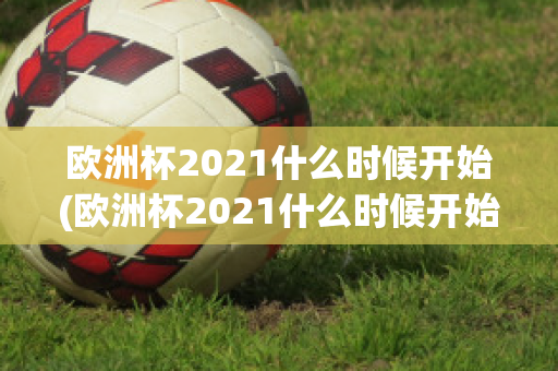 欧洲杯2021什么时候开始(欧洲杯2021什么时候开始举办)