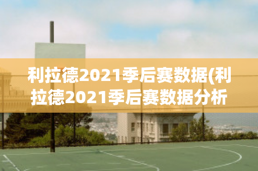 利拉德2021季后赛数据(利拉德2021季后赛数据分析)