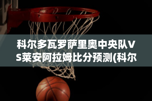 科尔多瓦罗萨里奥中央队VS莱安阿拉姆比分预测(科尔多瓦中央足球俱乐部)