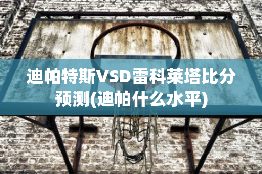 迪帕特斯VSD雷科莱塔比分预测(迪帕什么水平)