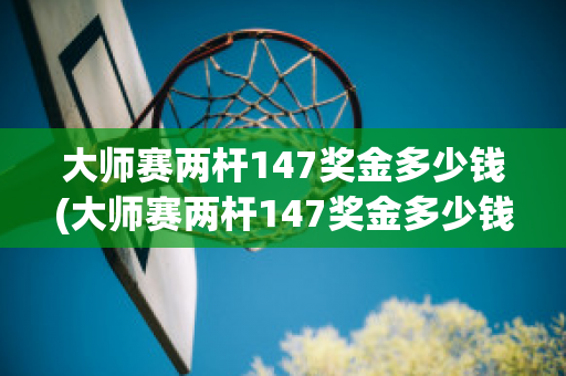 大师赛两杆147奖金多少钱(大师赛两杆147奖金多少钱一个)