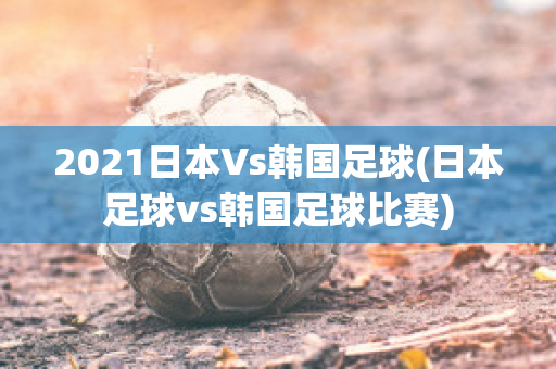 2021日本Vs韩国足球(日本足球vs韩国足球比赛)