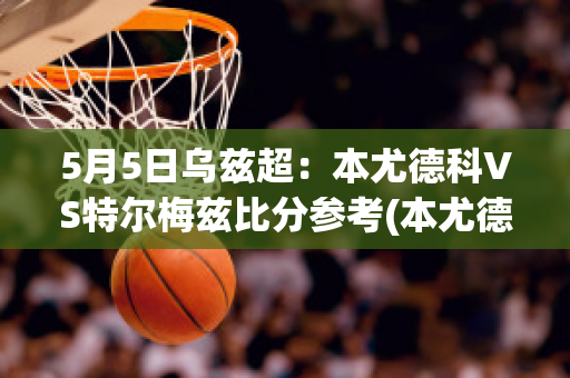 5月5日乌兹超：本尤德科VS特尔梅兹比分参考(本尤德科足球俱乐部)