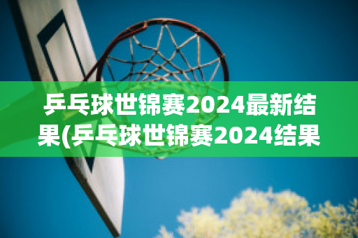 乒乓球世锦赛2024最新结果(乒乓球世锦赛2024结果如何)