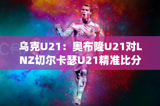 乌克U21：奥布隆U21对LNZ切尔卡瑟U21精准比分实力对比(奥布拉克加盟切尔西)