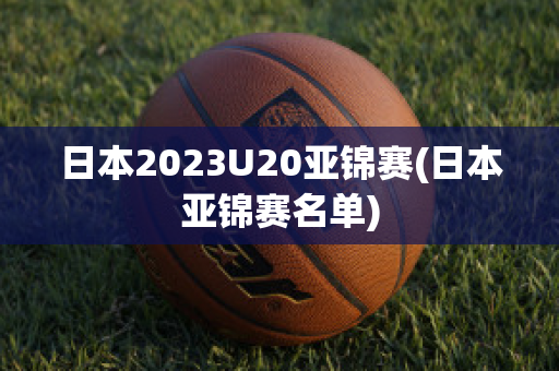 日本2023U20亚锦赛(日本亚锦赛名单)