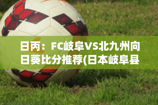 日丙：FC岐阜VS北九州向日葵比分推荐(日本岐阜县岐阜市地图)