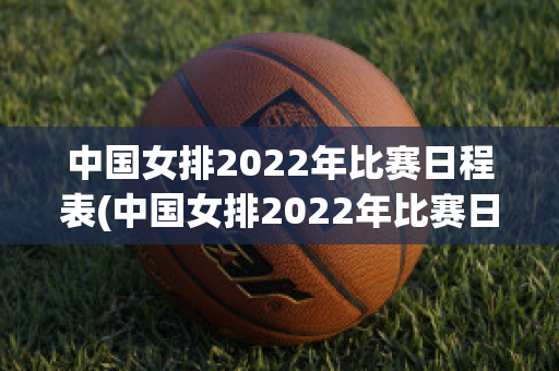 中国女排2022年比赛日程表(中国女排2022年比赛日程表总决赛)