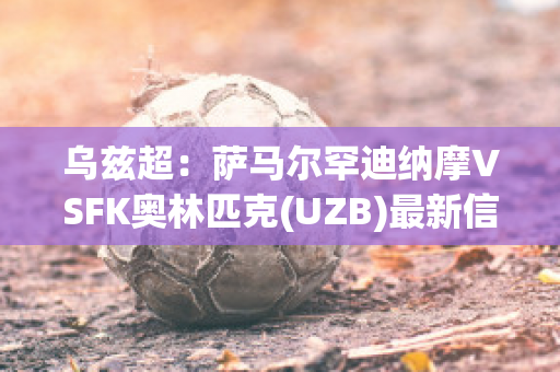 乌兹超：萨马尔罕迪纳摩VSFK奥林匹克(UZB)最新信息(萨乌尔马竞)