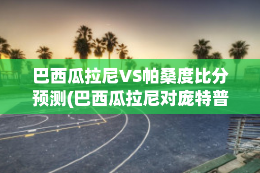 巴西瓜拉尼VS帕桑度比分预测(巴西瓜拉尼对庞特普雷塔的比分预测)