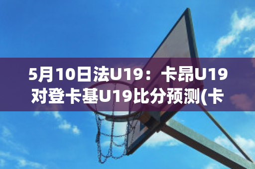 5月10日法U19：卡昂U19对登卡基U19比分预测(卡昂vs第戎视频直播)