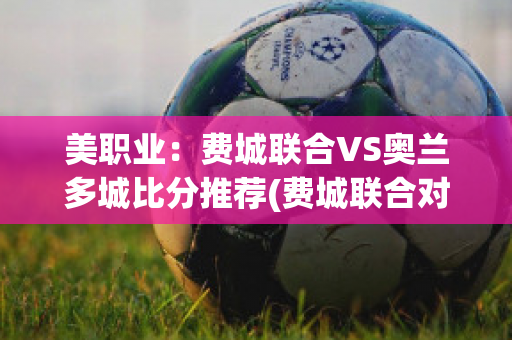 美职业：费城联合VS奥兰多城比分推荐(费城联合对阵奥兰多城)