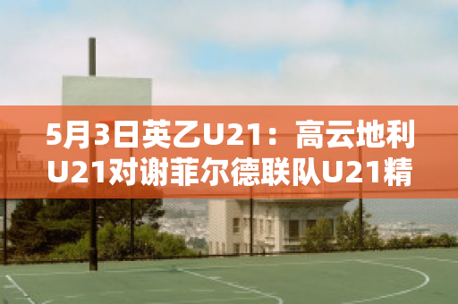 5月3日英乙U21：高云地利U21对谢菲尔德联队U21精准比分比分参考