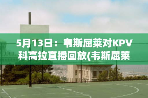 5月13日：韦斯屈莱对KPV科高拉直播回放(韦斯屈莱应用科技大学)