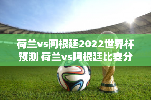 荷兰vs阿根廷2022世界杯预测 荷兰vs阿根廷比赛分析(荷兰vs阿根廷历史战绩)