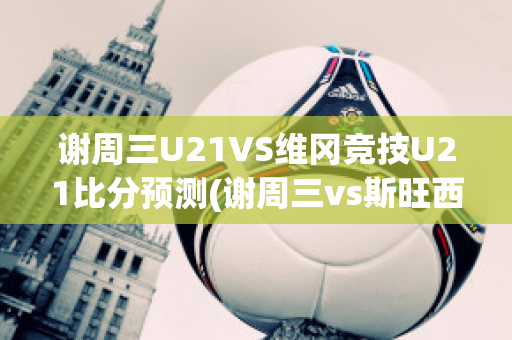 谢周三U21VS维冈竞技U21比分预测(谢周三vs斯旺西比分)