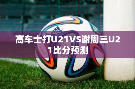 高车士打U21VS谢周三U21比分预测