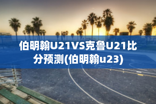 伯明翰U21VS克鲁U21比分预测(伯明翰u23)